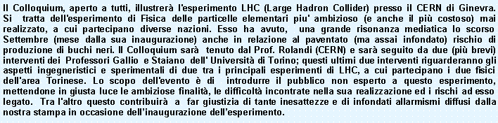 Casella di testo: Il Colloquium, aperto a tutti, illustrer l'esperimento LHC (Large Hadron Collider) presso il CERN di Ginevra. Si  tratta dell'esperimento di Fisica delle particelle elementari piu' ambizioso (e anche il pi costoso) mai realizzato, a cui partecipano diverse nazioni. Esso ha avuto,  una grande risonanza mediatica lo scorso Settembre (mese dalla sua inaugurazione) anche in relazione al paventato (ma assai infondato) rischio di produzione di buchi neri. Il Colloquium sar  tenuto dal Prof. Rolandi (CERN) e sar seguito da due (pi brevi) interventi dei  Professori Gallio  e Staiano  dell' Universit di Torino; questi ultimi due interventi riguarderanno gli aspetti ingegneristici e sperimentali di due tra i principali esperimenti di LHC, a cui partecipano i due fisici dell'area Torinese. Lo scopo dell'evento  di  introdurre il pubblico non esperto a questo esperimento, mettendone in giusta luce le ambiziose finalit, le difficolt incontrate nella sua realizzazione ed i rischi ad esso legato.  Tra l'altro questo contribuir  a  far giustizia di tante inesattezze e di infondati allarmismi diffusi dalla nostra stampa in occasione dellinaugurazione dellesperimento. 