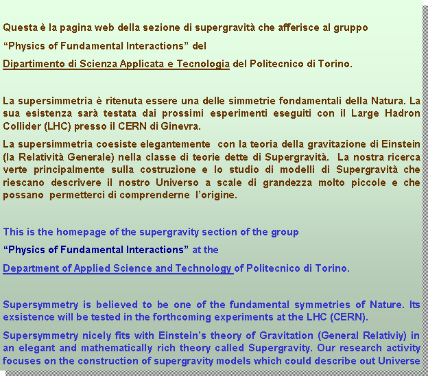Casella di testo: Questa  la pagina web della sezione di supergravit che afferisce al gruppo Physics of Fundamental Interactions delDipartimento di Scienza Applicata e Tecnologia del Politecnico di Torino.La supersimmetria  ritenuta essere una delle simmetrie fondamentali della Natura. La sua esistenza sar testata dai prossimi esperimenti eseguiti con il Large Hadron Collider (LHC) presso il CERN di Ginevra. La supersimmetria coesiste elegantemente  con la teoria della gravitazione di Einstein (la Relativit Generale) nella classe di teorie dette di Supergravit.  La nostra ricerca verte principalmente sulla costruzione e lo studio di modelli di Supergravit che riescano descrivere il nostro Universo a scale di grandezza molto piccole e che possano  permetterci di comprenderne  lorigine. This is the homepage of the supergravity section of the group Physics of Fundamental Interactions at the Department of Applied Science and Technology of Politecnico di Torino. Supersymmetry is believed to be one of the fundamental symmetries of Nature. Its exsistence will be tested in the forthcoming experiments at the LHC (CERN). Supersymmetry nicely fits with Einsteins theory of Gravitation (General Relativiy) in an elegant and mathematically rich theory called Supergravity. Our research activity focuses on the construction of supergravity models which could describe out Universe 