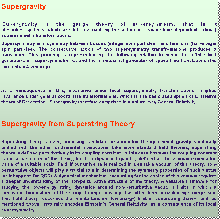 Casella di testo: Supergravity Supergravity is the gauge theory of supersymmetry, that is it
 describes systems which are left invariant by the action of  space-time dependent  (local) supersymmetry transformations. Supersymmetry is a symmetry between bosons (integer spin particles)  and fermions (half-integer spin particles). The consecutive action of two supersymmetry transfromations produces a translation. This property is represented by the following relation between the infinitesimal generators of  supersymmetry  Q, and the infinitesimal generator of space-time translations (the momentum 4-vector p): As a consequence of this, invariance under local supersymmetry transformations  implies invariance under general coordinate transformations, which is the basic assumption of Einsteins theory of Gravitation.  Supergravity therefore comprises in a natural way General Relativity.Supergravity from Superstring Theory Superstring theory is a very promising candidate for a quantum theory in which gravity is naturally unified with the other fundamental interactions. Like more standard field theories, superstring theory is defined perturbatively in its coupling constant. In this case however the coupling constant is not a parameter of the theory, but is a dynamical quantity defined as the vacuum expectation value of a suitable scalar field. If our universe is realized in a suitable vacuum of this theory, non-perturbative objects will play a crucial role in determining the symmetry properties of such a state (as it happens for QCD). A dynamical mechanism  accounting for the choice of this vacuum requires a deeper understanding of the non-perturbative structure of the theory. A valuable framework for studying the low-energy string dynamics around non-perturbative vacua in limits in which a consistent formulation  of the string theory is missing, has often been provided by supergravity. This field theory  describes the infinite tension (low-energy) limit of superstring theory  and, as mentioned above,  naturally encodes Einsteins General Relativity  as a consequence of its local supersymmetry .